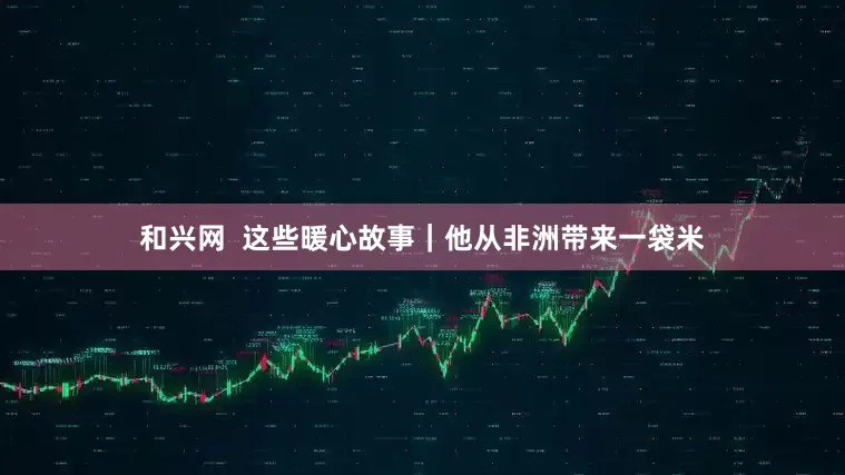 和兴网  这些暖心故事｜他从非洲带来一袋米