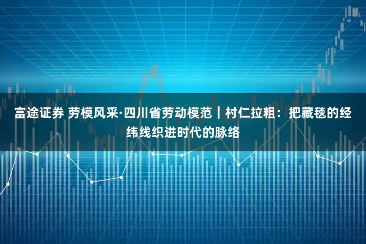 富途证券 劳模风采·四川省劳动模范｜村仁拉粗：把藏毯的经纬线织进时代的脉络