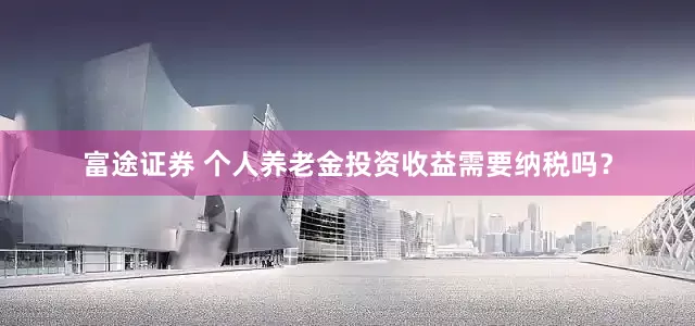 富途证券 个人养老金投资收益需要纳税吗？