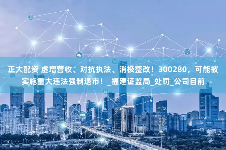 正大配资 虚增营收、对抗执法、消极整改！300280，可能被实施重大违法强制退市！_福建证监局_处罚_公司目前