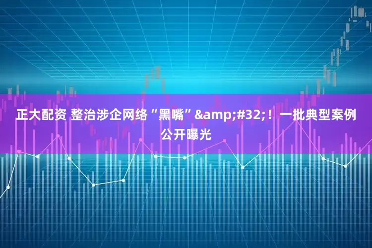 正大配资 整治涉企网络“黑嘴”&#32;！一批典型案例公开曝光