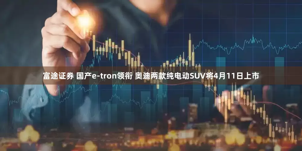富途证券 国产e-tron领衔 奥迪两款纯电动SUV将4月11日上市