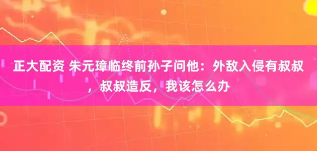 正大配资 朱元璋临终前孙子问他：外敌入侵有叔叔，叔叔造反，我该怎么办