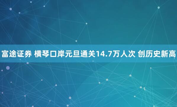 富途证券 横琴口岸元旦通关14.7万人次 创历史新高