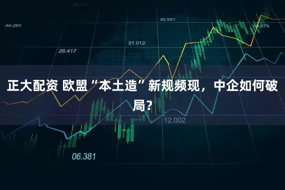 正大配资 欧盟“本土造”新规频现，中企如何破局？