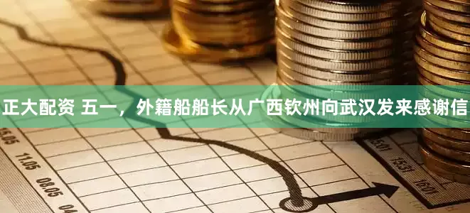 正大配资 五一，外籍船船长从广西钦州向武汉发来感谢信